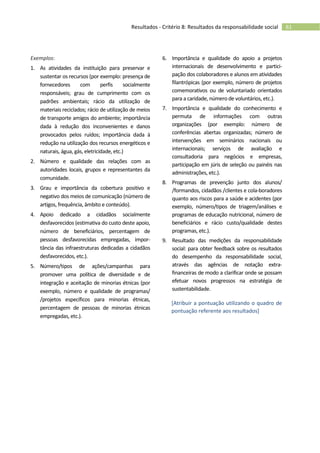 61Resultados - Critério 8: Resultados da responsabilidade social
Exemplos:
1. As atividades da instituição para preservar e
sustentar os recursos (por exemplo: presença de
fornecedores com perfis socialmente
responsáveis; grau de cumprimento com os
padrões ambientais; rácio da utilização de
materiais reciclados; rácio de utilização de meios
de transporte amigos do ambiente; importância
dada à redução dos inconvenientes e danos
provocados pelos ruídos; importância dada à
redução na utilização dos recursos energéticos e
naturais, água, gás, eletricidade, etc.)
2. Número e qualidade das relações com as
autoridades locais, grupos e representantes da
comunidade.
3. Grau e importância da cobertura positivo e
negativo dos meios de comunicação (número de
artigos, frequência, âmbito e conteúdo).
4. Apoio dedicado a cidadãos socialmente
desfavorecidos (estimativa do custo deste apoio,
número de beneficiários, percentagem de
pessoas desfavorecidas empregadas, impor-
tância das infraestruturas dedicadas a cidadãos
desfavorecidos, etc.).
5. Número/tipos de ações/campanhas para
promover uma política de diversidade e de
integração e aceitação de minorias étnicas (por
exemplo, número e qualidade de programas/
/projetos específicos para minorias étnicas,
percentagem de pessoas de minorias étnicas
empregadas, etc.).
6. Importância e qualidade do apoio a projetos
internacionais de desenvolvimento e partici-
pação dos colaboradores e alunos em atividades
filantrópicas (por exemplo, número de projetos
comemorativos ou de voluntariado orientados
para a caridade, número de voluntários, etc.).
7. Importância e qualidade do conhecimento e
permuta de informações com outras
organizações (por exemplo: número de
conferências abertas organizadas; número de
intervenções em seminários nacionais ou
internacionais; serviços de avaliação e
consultadoria para negócios e empresas,
participação em júris de seleção ou painéis nas
administrações, etc.).
8. Programas de prevenção junto dos alunos/
/formandos, cidadãos /clientes e cola-boradores
quanto aos riscos para a saúde e acidentes (por
exemplo, número/tipos de triagem/análises e
programas de educação nutricional, número de
beneficiários e rácio custo/qualidade destes
programas, etc.).
9. Resultado das medições da responsabilidade
social: para obter feedback sobre os resultados
do desempenho da responsabilidade social,
através das agências de notação extra-
financeiras de modo a clarificar onde se possam
efetuar novos progressos na estratégia de
sustentabilidade.
[Atribuir a pontuação utilizando o quadro de
pontuação referente aos resultados]
 