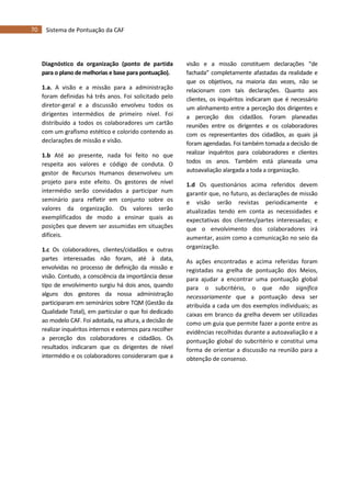 70 Sistema de Pontuação da CAF
Diagnóstico da organização (ponto de partida
para o plano de melhorias e base para pontuação).
1.a. A visão e a missão para a administração
foram definidas há três anos. Foi solicitado pelo
diretor-geral e a discussão envolveu todos os
dirigentes intermédios de primeiro nível. Foi
distribuído a todos os colaboradores um cartão
com um grafismo estético e colorido contendo as
declarações de missão e visão.
1.b Até ao presente, nada foi feito no que
respeita aos valores e código de conduta. O
gestor de Recursos Humanos desenvolveu um
projeto para este efeito. Os gestores de nível
intermédio serão convidados a participar num
seminário para refletir em conjunto sobre os
valores da organização. Os valores serão
exemplificados de modo a ensinar quais as
posições que devem ser assumidas em situações
difíceis.
1.c Os colaboradores, clientes/cidadãos e outras
partes interessadas não foram, até à data,
envolvidas no processo de definição da missão e
visão. Contudo, a consciência da importância desse
tipo de envolvimento surgiu há dois anos, quando
alguns dos gestores da nossa administração
participaram em seminários sobre TQM (Gestão da
Qualidade Total), em particular o que foi dedicado
ao modelo CAF. Foi adotada, na altura, a decisão de
realizar inquéritos internos e externos para recolher
a perceção dos colaboradores e cidadãos. Os
resultados indicaram que os dirigentes de nível
intermédio e os colaboradores consideraram que a
visão e a missão constituem declarações “de
fachada” completamente afastadas da realidade e
que os objetivos, na maioria das vezes, não se
relacionam com tais declarações. Quanto aos
clientes, os inquéritos indicaram que é necessário
um alinhamento entre a perceção dos dirigentes e
a perceção dos cidadãos. Foram planeadas
reuniões entre os dirigentes e os colaboradores
com os representantes dos cidadãos, as quais já
foram agendadas. Foi também tomada a decisão de
realizar inquéritos para colaboradores e clientes
todos os anos. Também está planeada uma
autoavaliação alargada a toda a organização.
1.d Os questionários acima referidos devem
garantir que, no futuro, as declarações de missão
e visão serão revistas periodicamente e
atualizadas tendo em conta as necessidades e
expectativas dos clientes/partes interessadas; e
que o envolvimento dos colaboradores irá
aumentar, assim como a comunicação no seio da
organização.
As ações encontradas e acima referidas foram
registadas na grelha de pontuação dos Meios,
para ajudar a encontrar uma pontuação global
para o subcritério, o que não significa
necessariamente que a pontuação deva ser
atribuída a cada um dos exemplos individuais; as
caixas em branco da grelha devem ser utilizadas
como um guia que permite fazer a ponte entre as
evidências recolhidas durante a autoavaliação e a
pontuação global do subcritério e constitui uma
forma de orientar a discussão na reunião para a
obtenção de consenso.
 