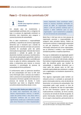 74 Linhas de orientação para melhorar as organizações através da CAF
1
Fase 1 – O início da caminhada CAF
Passo 1
Decidir como organizar e planear a
autoavaliação
Um elevado grau de envolvimento e
responsabilidade partilhada entre os dirigentes de
topo e as pessoas da organização constituem os
elementos mais importantes para assegurar o
sucesso do processo de autoavaliação.
Para se obter envolvimento e responsabilidade
partilhada, a experiência de inúmeras organizações
demonstra que é necessário que a decisão da
gestão seja clara e tomada com base num processo
consultivo de auscultação junto das partes
interessadas da organização. A decisão deve ilustrar
claramente a vontade da gestão em estar
ativamente envolvida no processo, reconhecendo a
mais-valia da autoavaliação e garantindo a abertura
a ideias, respeito pelos resultados e prontidão para
iniciar as ações de melhoria subsequentes. Inclui,
ainda, o compromisso para reservar os recursos
necessários à concretização do processo de
autoavaliação de forma profissional.
O conhecimento sobre os potenciais benefícios
de uma autoavaliação com base na CAF, bem
como informação sobre a estrutura do modelo e
sobre o processo de autoavaliação são elementos
necessários a fornecer à gestão como base para o
processo de tomada de decisão. É muito
importante que todos os dirigentes tenham
consciência destes benefícios desde o início.
CAF Survey 2011: Razões para utilizar a CAF.
As razões mais importantes são todos os
fatores impulsionadores internos. A identifi-
cação dos pontos fortes e das áreas onde é
necessário melhorar são as causas mais
significativas; sendo que o sofrimento causado
pelo stress financeiro é o fator impulsionador
menos importante. Estes constituem exata-
mente os mesmos resultados verificados no
estudo de 2005. As organizações desejam
utilizar a CAF em primeira instância para si
próprias e obter melhorias para as suas
organizações – que é exatamente o propósito
de uma ferramenta de autoavaliação.
Nesta fase, é vital que uma ou mais pessoas da
organização assumam a responsabilidade de
assegurar estes princípios básicos. Poderá ser
interessante contactar a organização responsável
no país por disseminar a CAF6
ou recolher
informação sobre/junto de outras organizações,
que já utilizaram o modelo, e que manifestem
vontade de partilhar a respetiva experiência.
Para que os colaboradores da organização apoiem
o processo de autoavaliação é importante que a
consulta ocorra antes de ter sido tomada a decisão
final relativa à implementação deste processo. Para
além dos benefícios gerais, que resultam da
autoavaliação, a experiência demonstra que a
maior parte das pessoas veem na CAF uma
excelente oportunidade para estreitarem a relação
com a organização e se envolverem ativamente no
seu progresso.
Para algumas organizações pode também ser
relevante procurar a aceitação ou aprovação de
partes interessadas externas, antes da decisão de
desenvolver um processo de autoavaliação. Esta
necessidade pode surgir quando se trata de
políticos ou dirigentes de topo de organizações
de um nível hierárquico superior que estão
tradicionalmente envolvidos, de forma estreita,
no processo de tomada de decisão da gestão. As
partes interessadas relevantes externas podem
ter um papel a desempenhar, particularmente na
6
No caso de Portugal esta responsabilidade cabe à Direção-
Geral da Administração e do Emprego Público (DGAEP).
 