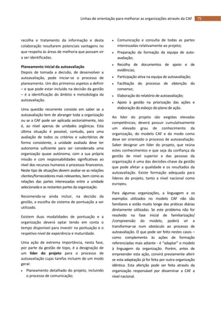 75Linhas de orientação para melhorar as organizações através da CAF
recolha e tratamento da informação e desta
colaboração resultarem potenciais vantagens no
que respeita às áreas de melhoria que possam vir
a ser identificadas.
Planeamento inicial da autoavaliação
Depois de tomada a decisão, de desenvolver a
autoavaliação, pode iniciar-se o processo de
planeamento. Um dos primeiros aspetos a definir
– e que pode estar incluído na decisão da gestão
– é a identificação do âmbito e metodologia da
autoavaliação.
Uma questão recorrente consiste em saber se a
autoavaliação tem de abranger toda a organização
ou se a CAF pode ser aplicada sectorialmente, isto
é, ao nível apenas de unidades orgânicas. Esta
última situação é possível, contudo, para uma
avaliação de todos os critérios e subcritérios de
forma consistente, a unidade avaliada deve ter
autonomia suficiente para ser considerada uma
organização quase autónoma, com a sua própria
missão e com responsabilidades significativas ao
nível dos recursos humanos e processos financeiros.
Neste tipo de situações devem avaliar-se as relações
clientes/fornecedores mais relevantes, bem como as
relações das partes interessadas entre a unidade
selecionada e as restantes partes da organização.
Recomenda-se ainda incluir, na decisão da
gestão, a escolha do sistema de pontuação a ser
utilizado.
Existem duas modalidades de pontuação e a
organização deverá optar tendo em conta o
tempo disponível para investir na pontuação e o
respetivo nível de experiência e maturidade.
Uma ação de extrema importância, nesta fase,
por parte da gestão de topo, é a designação de
um líder do projeto para o processo de
autoavaliação cujas tarefas incluem de um modo
geral:
 Planeamento detalhado do projeto, incluindo
o processo de comunicação;
 Comunicação e consulta de todas as partes
interessadas relativamente ao projeto;
 Preparação da formação da equipa de auto-
avaliação;
 Recolha de documentos de apoio e de
evidências;
 Participação ativa na equipa de autoavaliação;
 Facilitação do processo de obtenção do
consenso;
 Elaboração do relatório de autoavaliação;
 Apoio à gestão na priorização das ações e
elaboração do esboço do plano de ação.
Ao líder do projeto são exigidas elevadas
competências; deverá possuir cumulativamente
um elevado grau de conhecimento da
organização, do modelo CAF e do modo como
deve ser orientado o processo de autoavaliação.
Saber designar um líder do projeto, que reúna
estes conhecimentos e que seja da confiança da
gestão de nível superior e das pessoas da
organização é uma das decisões-chave da gestão
que pode afetar a qualidade e os resultados da
autoavaliação. Existe formação adequada para
líderes do projeto, tanto a nível nacional como
europeu.
Para algumas organizações, a linguagem e os
exemplos utilizados no modelo CAF não são
familiares e estão muito longe das práticas diárias
diretamente utilizadas. Se este problema não for
resolvido na fase inicial de familiarização/
/compreensão do modelo, poderá vir a
transformar-se num obstáculo ao processo de
autoavaliação. O que pode ser feito nestes casos –
como complemento às ações de formação
referenciadas mais adiante - é “adaptar” o modelo
à linguagem da organização. Porém, antes de
empreender esta ação, convirá previamente aferir
se esta adaptação já foi feita por outra organização
idêntica. Esta aferição pode ser feita através da
organização responsável por disseminar a CAF a
nível nacional.
 