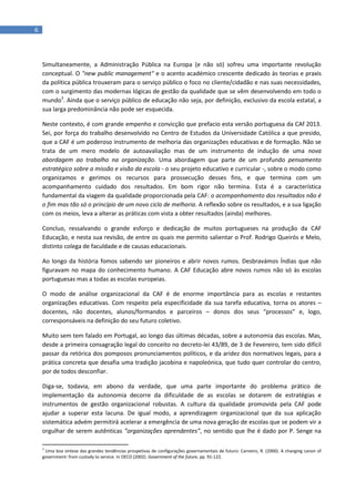 6
Simultaneamente, a Administração Pública na Europa (e não só) sofreu uma importante revolução
conceptual. O "new public management" e o acento académico crescente dedicado às teorias e praxis
da política pública trouxeram para o serviço público o foco no cliente/cidadão e nas suas necessidades,
com o surgimento das modernas lógicas de gestão da qualidade que se vêm desenvolvendo em todo o
mundo3
. Ainda que o serviço público de educação não seja, por definição, exclusivo da escola estatal, a
sua larga predominância não pode ser esquecida.
Neste contexto, é com grande empenho e convicção que prefacio esta versão portuguesa da CAf 2013.
Sei, por força do trabalho desenvolvido no Centro de Estudos da Universidade Católica a que presido,
que a CAF é um poderoso instrumento de melhoria das organizações educativas e de formação. Não se
trata de um mero modelo de autoavaliação mas de um instrumento de indução de uma nova
abordagem ao trabalho na organização. Uma abordagem que parte de um profundo pensamento
estratégico sobre a missão e visão da escola - o seu projeto educativo e curricular -, sobre o modo como
organizamos e gerimos os recursos para prossecução desses fins, e que termina com um
acompanhamento cuidado dos resultados. Em bom rigor não termina. Esta é a característica
fundamental da viagem da qualidade proporcionada pela CAF: o acompanhamento dos resultados não é
o fim mas tão só o princípio de um novo ciclo de melhoria. A reflexão sobre os resultados, e a sua ligação
com os meios, leva a alterar as práticas com vista a obter resultados (ainda) melhores.
Concluo, ressalvando o grande esforço e dedicação de muitos portugueses na produção da CAF
Educação, e nesta sua revisão, de entre os quais me permito salientar o Prof. Rodrigo Queirós e Melo,
distinto colega de faculdade e de causas educacionais.
Ao longo da história fomos sabendo ser pioneiros e abrir novos rumos. Desbravámos Índias que não
figuravam no mapa do conhecimento humano. A CAF Educação abre novos rumos não só às escolas
portuguesas mas a todas as escolas europeias.
O modo de análise organizacional da CAF é de enorme importância para as escolas e restantes
organizações educativas. Com respeito pela especificidade da sua tarefa educativa, torna os atores –
docentes, não docentes, alunos/formandos e parceiros – donos dos seus “processos” e, logo,
corresponsáveis na definição do seu futuro coletivo.
Muito sem tem falado em Portugal, ao longo das últimas décadas, sobre a autonomia das escolas. Mas,
desde a primeira consagração legal do conceito no decreto-lei 43/89, de 3 de Fevereiro, tem sido difícil
passar da retórica dos pomposos pronunciamentos políticos, e da aridez dos normativos legais, para a
prática concreta que desafia uma tradição jacobina e napoleónica, que tudo quer controlar do centro,
por de todos desconfiar.
Diga-se, todavia, em abono da verdade, que uma parte importante do problema prático de
implementação da autonomia decorre da dificuldade de as escolas se dotarem de estratégias e
instrumentos de gestão organizacional robustas. A cultura da qualidade promovida pela CAF pode
ajudar a superar esta lacuna. De igual modo, a aprendizagem organizacional que da sua aplicação
sistemática advém permitirá acelerar a emergência de uma nova geração de escolas que se podem vir a
orgulhar de serem autênticas “organizações aprendentes”, no sentido que lhe é dado por P. Senge na
3
Uma boa síntese das grandes tendências prospetivas de configurações governamentais de futuro: Carneiro, R. (2000). A changing canon of
government: from custody to service. In OECD (2002). Government of the future, pp. 91-122.
 