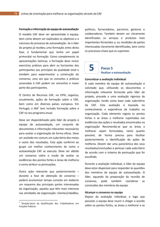 78 Linhas de orientação para melhorar as organizações através da CAF
5
Formação e informação da equipa de autoavaliação
O modelo CAF deve ser apresentado à equipa,
bem como devem ser explicados os objetivos e a
natureza do processo de autoavaliação. Se o líder
do projeto já recebeu uma formação antes desta
fase, é fundamental que tenha um papel
primordial na formação. Como complemento às
apresentações teóricas, a formação deve incluir
exercícios práticos para abrir os horizontes dos
participantes aos princípios da qualidade total e
também para experimentar a construção do
consenso, uma vez que os conceitos e práticas
associadas à CAF podem ser estranhas à maior
parte dos participantes.
O Centro de Recursos CAF, no EIPA, organiza,
anualmente, ações de formação sobre a CAF,
bem como em diversos países europeus. Em
Portugal, o INA7
tem incluído formação sobre a
CAF no seu programa anual.
Deve ser disponibilizado pelo líder de projeto à
equipa de autoavaliação, um conjunto de
documentos e informação relevantes necessários
para avaliar a organização de forma eficaz. Deve
ser avaliado em comum um subcritério dos meios
e outro dos resultados. Esta ação conferirá ao
grupo um melhor conhecimento de como a
autoavaliação CAF se executa. Deve ser obtido
um consenso sobre o modo de avaliar as
evidências dos pontos fortes e áreas de melhoria
e como atribuir as pontuações.
Outra ação relevante que posteriormente –
durante a fase de obtenção de consenso –
poderá economizar tempo consiste em elaborar
um esquema das principais partes interessadas
da organização, aquelas que têm mais interesse
nas atividades da organização: clientes/cidadãos,
7
Direção-Geral da Qualificação dos Trabalhadores em
Funções Públicas.
políticos, fornecedores, parceiros, gestores e
colaboradores. Também devem ser claramente
identificados os serviços e produtos mais
importantes fornecidos a, ou recebidos de partes
interessadas claramente identificadas, bem como
os processos-chave que os suportam.
Passo 5
Realizar a autoavaliação
Concretizar a avaliação individual
A cada membro da equipa de autoavaliação é
solicitado que, utilizando os documentos e
informação relevante fornecida pelo líder do
projeto, proceda a uma avaliação rigorosa da
organização, tendo como base cada subcritério
da CAF. Esta avaliação é baseada no
conhecimento e experiência de trabalho na
organização. Cada elemento regista os pontos
fortes e as áreas a melhorar suportadas nas
evidências das ações e resultados encontrados na
organização. Recomenda-se que as áreas a
melhorar sejam formuladas, tanto quanto
possível, de forma precisa para facilitar
posteriormente a identificação de ações de
melhoria. Devem dar uma panorâmica dos seus
resultados/conclusões e pontuar cada subcritério
de acordo com o sistema de pontuação que foi
escolhido.
Durante a avaliação individual, o líder da equipa
deve estar disponível para responder às questões
dos membros da equipa de autoavaliação. O
líder, aquando da preparação da reunião de
consenso, pode também coordenar as
conclusões dos membros da equipa.
Alcançar o consenso na equipa
Depois da avaliação individual, e logo que
possível, a equipa deve reunir e chegar a acordo
sobre os pontos fortes, as áreas a melhorar e as
 