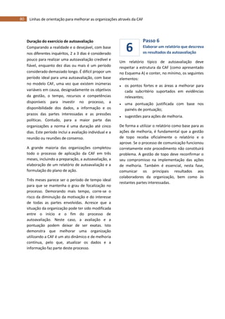80 Linhas de orientação para melhorar as organizações através da CAF
6
Duração do exercício de autoavaliação
Comparando a realidade e o desejável, com base
nos diferentes inquéritos, 2 a 3 dias é considerado
pouco para realizar uma autoavaliação credível e
fiável, enquanto dez dias ou mais é um período
considerado demasiado longo. É difícil propor um
período ideal para uma autoavaliação, com base
no modelo CAF, uma vez que existem inúmeras
variáveis em causa, designadamente os objetivos
da gestão, o tempo, recursos e competências
disponíveis para investir no processo, a
disponibilidade dos dados, a informação e os
prazos das partes interessadas e as pressões
políticas. Contudo, para a maior parte das
organizações a norma é uma duração até cinco
dias. Este período inclui a avaliação individual e a
reunião ou reuniões de consenso.
A grande maioria das organizações completou
todo o processo de aplicação da CAF em três
meses, incluindo a preparação, a autoavaliação, a
elaboração de um relatório de autoavaliação e a
formulação do plano de ação.
Três meses parece ser o período de tempo ideal
para que se mantenha o grau de focalização no
processo. Demorando mais tempo, corre-se o
risco da diminuição da motivação e do interesse
de todas as partes envolvidas. Acresce que a
situação da organização pode ter sido modificada
entre o início e o fim do processo de
autoavaliação. Neste caso, a avaliação e a
pontuação podem deixar de ser exatas. Isto
demonstra que melhorar uma organização
utilizando a CAF é um ato dinâmico e de melhoria
contínua, pelo que, atualizar os dados e a
informação faz parte deste processo.
Passo 6
Elaborar um relatório que descreva
os resultados da autoavaliação
Um relatório típico de autoavaliação deve
respeitar a estrutura da CAF (como apresentado
no Esquema A) e conter, no mínimo, os seguintes
elementos:
 os pontos fortes e as áreas a melhorar para
cada subcritério suportados em evidências
relevantes;
 uma pontuação justificada com base nos
painéis de pontuação;
 sugestões para ações de melhoria.
De forma a utilizar o relatório como base para as
ações de melhoria, é fundamental que a gestão
de topo receba oficialmente o relatório e o
aprove. Se o processo de comunicação funcionou
corretamente este procedimento não constituirá
problema. A gestão de topo deve reconfirmar o
seu compromisso na implementação das ações
de melhoria. Também é essencial, nesta fase,
comunicar os principais resultados aos
colaboradores da organização, bem como às
restantes partes interessadas.
 