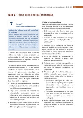 81Linhas de orientação para melhorar as organizações através da CAF
7
Fase 3 – Plano de melhorias/priorização
Passo 7
Elaborar o plano de melhorias
Feedback dos utilizadores da CAF: Inexistência
de medições.
Muitas organizações encontraram obstáculos
durante a primeira aplicação da CAF. A
inexistência de medições tem sido obviamente
o principal problema em muitas organizações
públicas que realizam uma autoavaliação pela
primeira vez, resultando a implementação de
sistemas de medição como a primeira ação de
melhoria.
O processo de autoavaliação deve ir além do
relatório de modo a realizar o objetivo da
implementação da CAF. Este deve conduzir
diretamente ao plano de ação para melhorar o
desempenho da organização.
Este plano de ação é um dos principais objetivos
da autoavaliação com base na CAF, e é também
uma forma de recolher informação vital para o
sistema de planeamento estratégico da
organização. Deve ser elaborado um plano
integrado para a organização melhorar o seu
funcionamento global. A lógica fundamental
deste plano reside no seguinte:
1. Constitui um planeamento de ações sistemáticas
e integradas para melhorar a funcionalidade e
operabilidade de toda a organização.
2. Surge como resultado do relatório da
autoavaliação, baseando-se, assim, em
evidências e dados provenientes da própria
organização e, sobretudo, na perspetiva das
pessoas da organização.
3. Assenta nos pontos fortes, sinaliza os pontos
fracos da organização e responde a cada um
deles com ações de melhoria apropriadas.
Priorizar as áreas de melhoria
Na preparação do plano de melhorias, a gestão
pode considerar a utilização de uma abordagem
estruturada, incluindo as seguintes questões:
 Onde queremos estar daqui a dois anos,
prosseguindo a visão e estratégia geral da
organização?
 Quais são as ações necessárias para alcançar
estes objetivos (estratégia/definição de
atividades)?
O processo para a criação de um plano de
melhorias pode ser estruturado de modo a que a
equipa, responsável pela elaboração do plano,
auscultando as partes interessadas relevantes,
observe os seguintes aspetos:
1. Extrai do relatório de autoavaliação as
sugestões de melhoria e agrega essas
sugestões por temas comuns;
2. Analisa as áreas a melhorar e as sugestões de
melhoria e formula ações de melhoria, tendo
em conta os objetivos estratégicos da
organização;
3. Prioriza as ações de melhoria, utilizando os
critérios acordados para calcular o seu
impacto (baixo, médio, alto) nas ações de
melhoria, tais como:
 Importância estratégica da ação (uma
combinação do impacto junto das partes
interessadas, nos resultados da
organização e na visibilidade interna e
externa);
 Capacidade de implementação das ações
(com base no nível de dificuldade, nos
recursos necessários e no prazo de
realização);
4. Atribui responsabilidades para cada ação,
bem como uma calendarização/programação
e etapas e identifica os recursos necessários
(ver Esquema B).
 