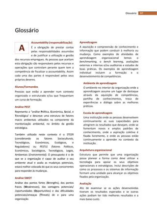 87Glossário
A
Glossário
Accountability (responsabilização)
É a obrigação de prestar contas
pelas responsabilidades assumidas
e de justificar a utilização e gestão
dos recursos empregues. As pessoas que aceitam
esta obrigação são responsáveis pelos recursos e
operações que controlam perante quem tem a
competência de fiscalizar a accountability. Assim
cada uma das partes é responsável pelos seus
próprios deveres.
Alunos/Formandos
Pessoas que estão a aprender num contexto
organizado e estruturado e/ou que frequentam
um curso de formação.
Análise PEST
Representa a “análise Política, Económica, Social, e
Tecnológica’ e descreve uma estrutura de fatores
macro ambientais utilizados na componente da
monitorização ambiental, no âmbito da gestão
estratégica.
Também utilizado neste contexto é o STEER
(considerando os fatores Socioculturais,
Tecnológicos, Económicos, Ecológicos, e
Reguladores) ou PESTLE (fatores Políticos,
Económicos, Sociológicos, Tecnológicos, Legais,
Ambientais (Environmental). O pressuposto é o de
que se a organização é capaz de auditar o seu
ambiente atual e avalia as mudanças potenciais,
estará melhor colocada do que os seus concorrentes
para responder às mudanças.
Análise SWOT
Análise dos pontos fortes (Strengths), dos pontos
fracos (Weaknesses), das vantagens potenciais/
/oportunidades (Opportunities) e das dificuldades
potenciais/ameaças (Threats) de e para uma
organização.
Aprendizagem
A aquisição e compreensão de conhecimento e
informação que podem conduzir à melhoria ou
mudança. Como exemplos de atividades de
aprendizagem organizacional temos o
benchmarking, o bench learning, avaliações
externas e internas e/ou auditorias e estudos de
boas práticas. Os exemplos de aprendizagem
individual incluem a formação e o
desenvolvimento de competências.
Ambiente de aprendizagem
O ambiente no interior da organização onde a
aprendizagem assume um lugar de destaque
através da aquisição de competências,
partilha de conhecimentos, troca de
experiências e diálogo sobre as melhores
práticas.
Escola de aprendizagem
Uma instituição onde as pessoas desenvolvem
continuamente as suas capacidades para
atingirem os resultados que desejam, onde se
fomentam novos e amplos padrões de
conhecimento, onde a aspiração coletiva é
fixada livremente, e onde as pessoas estão
continuamente a aprender no contexto da
instituição.
Arquitetura organizacional
Estrutura que permite que uma organização
possa planear a forma como deve utilizar a
tecnologia para apoiar os seus objetivos
operacionais e estratégicos. Inclui descrições de
como os processos e os sistemas de informação
formam uma unidade para alcançar os objetivos
fixados pela organização.
Avaliação
Ato de examinar se as ações desenvolvidas
tiveram os resultados esperados e se outras
ações podiam ter tido melhores resultados e a
mais baixo custo.
 