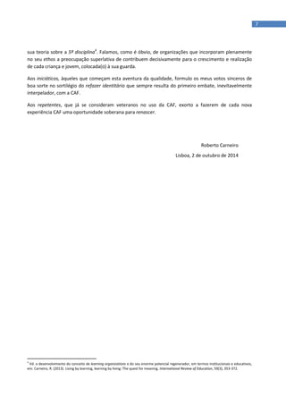 7
sua teoria sobre a 5ª disciplina4
. Falamos, como é óbvio, de organizações que incorporam plenamente
no seu ethos a preocupação superlativa de contribuem decisivamente para o crescimento e realização
de cada criança e jovem, colocada(o) à sua guarda.
Aos iniciáticos, àqueles que começam esta aventura da qualidade, formulo os meus votos sinceros de
boa sorte no sortilégio do refazer identitário que sempre resulta do primeiro embate, inevitavelmente
interpelador, com a CAF.
Aos repetentes, que já se consideram veteranos no uso da CAF, exorto a fazerem de cada nova
experiência CAF uma oportunidade soberana para renascer.
Roberto Carneiro
Lisboa, 2 de outubro de 2014
4
Vd. o desenvolvimento do conceito de learning organizations e do seu enorme potencial regenerador, em termos institucionais e educativos,
em: Carneiro, R. (2013). Living by learning, learning by living: The quest for meaning. International Review of Education, 59(3), 353-372.
 