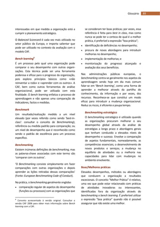 89Glossário
interessadas em que medida a organização está a
cumprir o planeamento estratégico.
O Balanced Scorecard é cada vez mais utilizado no
setor público da Europa, e importa salientar que
pode ser utilizado no contexto da avaliação com o
modelo CAF.
Bench learning8
É um processo pelo qual uma organização pode
comparar o seu desempenho com outras organi-
zações. Esta técnica pode ser uma ferramenta
poderosa e eficaz para o progresso da organização,
pois explora princípios básicos como «não
reinventar a roda» e «aprender com os outros». A
CAF, bem como outras ferramentas de análise
organizacional, pode ser utilizada com esta
finalidade. O bench learning enfatiza o processo de
aprendizagem e não apenas uma comparação de
indicadores, factos e medidas.
Benchmark
Um resultado/realização medido a um nível
elevado (por vezes referido como sendo ‘best-in-
class’: consultar o conceito de Benchmarking);
referência ou medida padrão para comparação; ou
um nível de desempenho que é reconhecido como
sendo o padrão de excelência para um processo
específico.
Benchmarking
Existem inúmeras definições de benchmarking, mas
as palavras-chave associadas com este termo são
‘comparar com os outros’.
‘O Benchmarking consiste simplesmente em fazer
comparações com outras organizações e depois
aprender as lições retiradas dessas comparações’
(Fonte: European Benchmarking Code of Conduct).
Na prática, o benchmarking geralmente engloba:
 comparação regular de aspetos do desempenho
(funções ou processos) com as organizações que
8
Conceito acrescentado à versão original. Consultar a
versão CAF 2006 para obter mais informação sobre Bench
learning com a CAF.
se consideram ter boas práticas; por vezes, essa
referência é feita para best in class, mas como
nunca se pode ter a certeza de qual é a melhor
prática, é preferível a expressão “boa prática”;
 identificação de deficiências no desempenho;
 procura de novas abordagens para introduzir
melhorias no desempenho;
 implementação de melhorias; e
 monitorização do progresso alcançado e
avaliação dos seus benefícios.
Nas administrações públicas europeias, o
benchmarking centra-se geralmente nos aspetos da
aprendizagem sendo hoje em dia mais comum
falar-se em ‘Bench learning’, como uma forma de
aprender a melhorar através da partilha do
conhecimento, da informação e por vezes, dos
recursos. Reconhece-se que constitui um modo
eficaz para introduzir a mudança organizacional.
Reduz os riscos, é eficiente e poupa tempo.
Benchmarking estratégico
O benchmarking estratégico é utilizado quando
as organizações procuram melhorar o seu
desempenho global através da análise de
estratégias a longo prazo e abordagens gerais
que tenham conduzido a elevados níveis de
desempenho e sucesso. Envolve a comparação
de aspetos fundamentais, nomeadamente, as
competências essenciais; o desenvolvimento de
novos produtos e serviços; a mudança no
equilíbrio de atividades ou a melhoria nas
capacidades para lidar com mudanças no
ambiente envolvente.
Boas/Melhores práticas
Elevados desempenhos, métodos ou abordagens
que conduzem a organização a resultados
excecionais. O conceito “Melhor Prática” é relativo,
uma vez que pode estar relacionado com práticas
de atividades inovadoras ou interessantes,
identificadas fora da organização através do
benchmarking e bench learning. É preferível utilizar
a expressão “boa prática” quando não é possível
assegurar que não existe uma melhor.
 