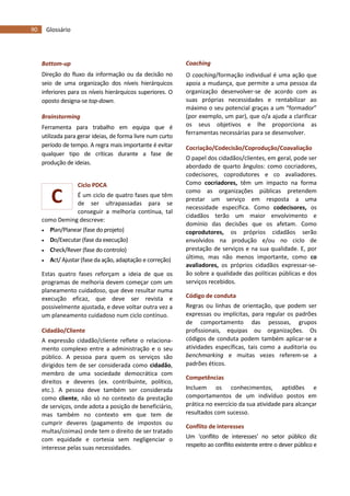 90 Glossário
C
Bottom-up
Direção do fluxo da informação ou da decisão no
seio de uma organização dos níveis hierárquicos
inferiores para os níveis hierárquicos superiores. O
oposto designa-se top-down.
Brainstorming
Ferramenta para trabalho em equipa que é
utilizada para gerar ideias, de forma livre num curto
período de tempo. A regra mais importante é evitar
qualquer tipo de críticas durante a fase de
produção de ideias.
Ciclo PDCA
É um ciclo de quatro fases que têm
de ser ultrapassadas para se
conseguir a melhoria contínua, tal
como Deming descreve:
 Plan/Planear (fase do projeto)
 Do/Executar (fase da execução)
 Check/Rever (fase do controlo)
 Act/ Ajustar (fase da ação, adaptação e correção)
Estas quatro fases reforçam a ideia de que os
programas de melhoria devem começar com um
planeamento cuidadoso, que deve resultar numa
execução eficaz, que deve ser revista e
possivelmente ajustada, e deve voltar outra vez a
um planeamento cuidadoso num ciclo contínuo.
Cidadão/Cliente
A expressão cidadão/cliente reflete o relaciona-
mento complexo entre a administração e o seu
público. A pessoa para quem os serviços são
dirigidos tem de ser considerada como cidadão,
membro de uma sociedade democrática com
direitos e deveres (ex. contribuinte, político,
etc.). A pessoa deve também ser considerada
como cliente, não só no contexto da prestação
de serviços, onde adota a posição de beneficiário,
mas também no contexto em que tem de
cumprir deveres (pagamento de impostos ou
multas/coimas) onde tem o direito de ser tratado
com equidade e cortesia sem negligenciar o
interesse pelas suas necessidades.
Coaching
O coaching/formação individual é uma ação que
apoia a mudança, que permite a uma pessoa da
organização desenvolver-se de acordo com as
suas próprias necessidades e rentabilizar ao
máximo o seu potencial graças a um “formador”
(por exemplo, um par), que o/a ajuda a clarificar
os seus objetivos e lhe proporciona as
ferramentas necessárias para se desenvolver.
Cocriação/Codecisão/Coprodução/Coavaliação
O papel dos cidadãos/clientes, em geral, pode ser
abordado de quarto ângulos: como cocriadores,
codecisores, coprodutores e co avaliadores.
Como cocriadores, têm um impacto na forma
como as organizações públicas pretendem
prestar um serviço em resposta a uma
necessidade específica. Como codecisores, os
cidadãos terão um maior envolvimento e
domínio das decisões que os afetam. Como
coprodutores, os próprios cidadãos serão
envolvidos na produção e/ou no ciclo de
prestação de serviços e na sua qualidade. E, por
último, mas não menos importante, como co
avaliadores, os próprios cidadãos expressar-se-
ão sobre a qualidade das políticas públicas e dos
serviços recebidos.
Código de conduta
Regras ou linhas de orientação, que podem ser
expressas ou implícitas, para regular os padrões
de comportamento das pessoas, grupos
profissionais, equipas ou organizações. Os
códigos de conduta podem também aplicar-se a
atividades específicas, tais como a auditoria ou
benchmarking e muitas vezes referem-se a
padrões éticos.
Competências
Incluem os conhecimentos, aptidões e
comportamentos de um indivíduo postos em
prática no exercício da sua atividade para alcançar
resultados com sucesso.
Conflito de interesses
Um ‘conflito de interesses’ no setor público diz
respeito ao conflito existente entre o dever público e
 