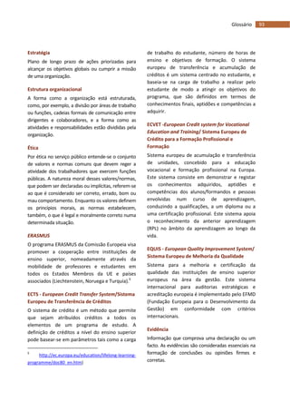 93Glossário
Estratégia
Plano de longo prazo de ações priorizadas para
alcançar os objetivos globais ou cumprir a missão
de uma organização.
Estrutura organizacional
A forma como a organização está estruturada,
como, por exemplo, a divisão por áreas de trabalho
ou funções, cadeias formais de comunicação entre
dirigentes e colaboradores, e a forma como as
atividades e responsabilidades estão divididas pela
organização.
Ética
Por ética no serviço público entende-se o conjunto
de valores e normas comuns que devem reger a
atividade dos trabalhadores que exercem funções
públicas. A natureza moral desses valores/normas,
que podem ser declaradas ou implícitas, referem-se
ao que é considerado ser correto, errado, bom ou
mau comportamento. Enquanto os valores definem
os princípios morais, as normas estabelecem,
também, o que é legal e moralmente correto numa
determinada situação.
ERASMUS
O programa ERASMUS da Comissão Europeia visa
promover a cooperação entre instituições de
ensino superior, nomeadamente através da
mobilidade de professores e estudantes em
todos os Estados Membros da UE e países
associados (Liechtenstein, Noruega e Turquia).9
ECTS - European Credit Transfer System/Sistema
Europeu de Transferência de Créditos
O sistema de crédito é um método que permite
que sejam atribuídos créditos a todos os
elementos de um programa de estudo. A
definição de créditos a nível do ensino superior
pode basear-se em parâmetros tais como a carga
9
http://ec.europa.eu/education/lifelong-learning-
programme/doc80_en.htm)
de trabalho do estudante, número de horas de
ensino e objetivos de formação. O sistema
europeu de transferência e acumulação de
créditos é um sistema centrado no estudante, e
baseia-se na carga de trabalho a realizar pelo
estudante de modo a atingir os objetivos do
programa, que são definidos em termos de
conhecimentos finais, aptidões e competências a
adquirir.
ECVET -European Credit system for Vocational
Education and Training/ Sistema Europeu de
Crédito para a Formação Profissional e
Formação
Sistema europeu de acumulação e transferência
de unidades, concebido para a educação
vocacional e formação profissional na Europa.
Este sistema consiste em demonstrar e registar
os conhecimentos adquiridos, aptidões e
competências dos alunos/formandos e pessoas
envolvidas num curso de aprendizagem,
conduzindo a qualificações, a um diploma ou a
uma certificação profissional. Este sistema apoia
o reconhecimento da anterior aprendizagem
(RPL) no âmbito da aprendizagem ao longo da
vida.
EQUIS - European Quality Improvement System/
Sistema Europeu de Melhoria da Qualidade
Sistema para a melhoria e certificação da
qualidade das instituições de ensino superior
europeus na área da gestão. Este sistema
internacional para auditorias estratégicas e
acreditação europeia é implementado pelo EFMD
(Fundação Europeia para o Desenvolvimento da
Gestão) em conformidade com critérios
internacionais.
Evidência
Informação que comprova uma declaração ou um
facto. As evidências são consideradas essenciais na
formação de conclusões ou opiniões firmes e
corretas.
 