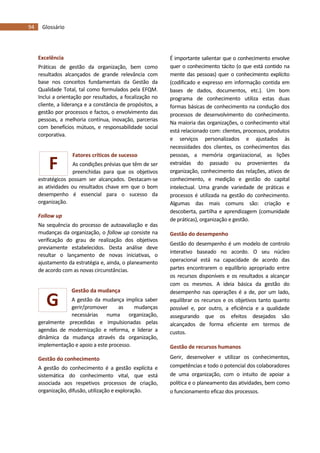 94 Glossário
G
F
Excelência
Práticas de gestão da organização, bem como
resultados alcançados de grande relevância com
base nos conceitos fundamentais da Gestão da
Qualidade Total, tal como formulados pela EFQM.
Inclui a orientação por resultados, a focalização no
cliente, a liderança e a constância de propósitos, a
gestão por processos e factos, o envolvimento das
pessoas, a melhoria contínua, inovação, parcerias
com benefícios mútuos, e responsabilidade social
corporativa.
Fatores críticos de sucesso
As condições prévias que têm de ser
preenchidas para que os objetivos
estratégicos possam ser alcançados. Destacam-se
as atividades ou resultados chave em que o bom
desempenho é essencial para o sucesso da
organização.
Follow up
Na sequência do processo de autoavaliação e das
mudanças da organização, o follow up consiste na
verificação do grau de realização dos objetivos
previamente estabelecidos. Desta análise deve
resultar o lançamento de novas iniciativas, o
ajustamento da estratégia e, ainda, o planeamento
de acordo com as novas circunstâncias.
Gestão da mudança
A gestão da mudança implica saber
gerir/promover as mudanças
necessárias numa organização,
geralmente precedidas e impulsionadas pelas
agendas de modernização e reforma, e liderar a
dinâmica da mudança através da organização,
implementação e apoio a este processo.
Gestão do conhecimento
A gestão do conhecimento é a gestão explícita e
sistemática do conhecimento vital, que está
associada aos respetivos processos de criação,
organização, difusão, utilização e exploração.
É importante salientar que o conhecimento envolve
quer o conhecimento tácito (o que está contido na
mente das pessoas) quer o conhecimento explícito
(codificado e expresso em informação contida em
bases de dados, documentos, etc.). Um bom
programa de conhecimento utiliza estas duas
formas básicas de conhecimento na condução dos
processos de desenvolvimento do conhecimento.
Na maioria das organizações, o conhecimento vital
está relacionado com: clientes, processos, produtos
e serviços personalizados e ajustados às
necessidades dos clientes, os conhecimentos das
pessoas, a memória organizacional, as lições
extraídas do passado ou provenientes da
organização, conhecimento das relações, ativos de
conhecimento, e medição e gestão do capital
intelectual. Uma grande variedade de práticas e
processos é utilizada na gestão do conhecimento.
Algumas das mais comuns são: criação e
descoberta, partilha e aprendizagem (comunidade
de práticas), organização e gestão.
Gestão do desempenho
Gestão do desempenho é um modelo de controlo
interativo baseado no acordo. O seu núcleo
operacional está na capacidade de acordo das
partes encontrarem o equilíbrio apropriado entre
os recursos disponíveis e os resultados a alcançar
com os mesmos. A ideia básica da gestão do
desempenho nas operações é a de, por um lado,
equilibrar os recursos e os objetivos tanto quanto
possível e, por outro, a eficiência e a qualidade
assegurando que os efeitos desejados são
alcançados de forma eficiente em termos de
custos.
Gestão de recursos humanos
Gerir, desenvolver e utilizar os conhecimentos,
competências e todo o potencial dos colaboradores
de uma organização, com o intuito de apoiar a
política e o planeamento das atividades, bem como
o funcionamento eficaz dos processos.
 