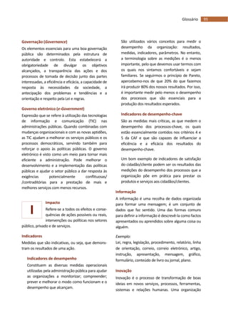 95Glossário
I
Governação (Governance)
Os elementos essenciais para uma boa governação
pública são determinados pela estrutura de
autoridade e controlo. Esta estabelecerá a
obrigatoriedade de divulgar os objetivos
alcançados, a transparência das ações e dos
processos de tomada de decisão junto das partes
interessadas, a eficiência e eficácia, a capacidade de
resposta às necessidades da sociedade, a
antecipação dos problemas e tendências e a
orientação e respeito pela Lei e regras.
Governo eletrónico (e-Government)
Expressão que se refere à utilização das tecnologias
de informação e comunicação (TIC) nas
administrações públicas. Quando combinadas com
mudanças organizacionais e com as novas aptidões,
as TIC ajudam a melhorar os serviços públicos e os
processos democráticos, servindo também para
reforçar o apoio às políticas públicas. O governo
eletrónico é visto como um meio para tornar mais
eficiente a administração. Pode melhorar o
desenvolvimento e a implementação das políticas
públicas e ajudar o setor público a dar resposta às
exigências potencialmente conflituosas/
/contraditórias para a prestação de mais e
melhores serviços com menos recursos.
Impacto
Refere-se a todos os efeitos e conse-
quências de ações possíveis ou reais,
intervenções ou políticas nos setores
público, privado e de serviços.
Indicadores
Medidas que são indicativas, ou seja, que demons-
tram os resultados de uma ação.
Indicadores de desempenho
Constituem as diversas medidas operacionais
utilizadas pela administração pública para ajudar
as organizações a monitorizar; compreender;
prever e melhorar o modo como funcionam e o
desempenho que alcançam.
São utilizados vários conceitos para medir o
desempenho da organização: resultados,
medidas, indicadores, parâmetros. No entanto,
a terminologia sobre as medições é o menos
importante, pelo que devemos usar termos com
os quais nos sintamos confortáveis e sejam
familiares. Se seguirmos o princípio de Pareto,
apercebemo-nos de que 20% do que fazemos
irá produzir 80% dos nossos resultados. Por isso,
é importante medir pelo menos o desempenho
dos processos que são essenciais para a
produção dos resultados esperados.
Indicadores de desempenho-chave
São as medidas mais críticas, as que medem o
desempenho dos processos-chave, os quais
estão essencialmente contidos nos critérios 4 e
5 da CAF e que são capazes de influenciar a
eficiência e a eficácia dos resultados do
desempenho-chave.
Um bom exemplo de indicadores de satisfação
do cidadão/cliente podem ser os resultados das
medições do desempenho dos processos que a
organização põe em prática para prestar os
produtos e serviços aos cidadãos/clientes.
Informação
A informação é uma recolha de dados organizada
para formar uma mensagem; é um conjunto de
dados que faz sentido. Uma das formas comuns
para definir a informação é descrevê-la como factos
apresentados ou aprendidos sobre alguma coisa ou
alguém.
Exemplo:
Lei, regra, legislação, procedimento, relatório, linha
de orientação, correio, correio eletrónico, artigo,
instrução, apresentação, mensagem, gráfico,
formulário, conteúdo de livro ou jornal, plano.
Inovação
Inovação é o processo de transformação de boas
ideias em novos serviços, processos, ferramentas,
sistemas e relações humanas. Uma organização
 