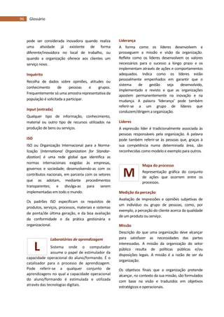 96 Glossário
L
M
pode ser considerada inovadora quando realiza
uma atividade já existente de forma
diferente/inovadora no local de trabalho, ou
quando a organização oferece aos clientes um
serviço novo.
Inquérito
Recolha de dados sobre opiniões, atitudes ou
conhecimento de pessoas e grupos.
Frequentemente só uma amostra representativa da
população é solicitada a participar.
Input (entrada)
Qualquer tipo de informação, conhecimento,
material ou outro tipo de recursos utilizados na
produção de bens ou serviços.
ISO
ISO ou Organização Internacional para a Norma-
lização (International Organization for Standar-
dization) é uma rede global que identifica as
normas internacionais exigidas às empresas,
governos e sociedade; desenvolvendo-as com os
contributos nacionais, em parceria com os setores
que as adotam, mediante procedimentos
transparentes; e divulga-as para serem
implementadas em todo o mundo.
Os padrões ISO especificam os requisitos de
produtos, serviços, processos, materiais e sistemas
de ponta/de última geração, e da boa avaliação
da conformidade e da prática gestionária e
organizacional.
Laboratórios de aprendizagem
Sistema onde o computador
assume o papel de estimulador da
capacidade operacional do aluno/formando. É o
catalisador para o processo de aprendizagem.
Pode referir-se a qualquer conjunto de
aprendizagens no qual a capacidade operacional
do aluno/formando é estimulada e utilizada
através das tecnologias digitais.
Liderança
A forma como os líderes desenvolvem e
prosseguem a missão e visão da organização.
Reflete como os líderes desenvolvem os valores
necessários para o sucesso a longo prazo e os
implementam através de ações e comportamentos
adequados. Indica como os líderes estão
pessoalmente empenhados em garantir que o
sistema de gestão seja desenvolvido,
implementado e revisto e que as organizações
apostem permanentemente na inovação e na
mudança. A palavra ‘liderança’ pode também
referir-se a um grupo de líderes que
conduzem/dirigem a organização.
Líderes
A expressão líder é tradicionalmente associada às
pessoas responsáveis pela organização. A palavra
pode também referir-se às pessoas que, graças à
sua competência numa determinada área, são
reconhecidas como modelo e exemplo para outros.
Mapa do processo
Representação gráfica do conjunto
de ações que ocorrem entre os
processos.
Medição da perceção
Avaliação de impressões e opiniões subjetivas de
um indivíduo ou grupo de pessoas, como, por
exemplo, a perceção do cliente acerca da qualidade
de um produto ou serviço.
Missão
Descrição do que uma organização deve alcançar
para satisfazer as necessidades das partes
interessadas. A missão da organização do setor
público resulta de políticas públicas e/ou
disposições legais. A missão é a razão de ser da
organização.
Os objetivos finais que a organização pretende
alcançar, no contexto da sua missão, são formulados
com base na visão e traduzidos em objetivos
estratégicos e operacionais.
 