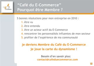 “Café du E-Commerce”
Pourquoi être Membre ?

5 bonnes résolutions pour mon entreprise en 2010 :
   1. être vu
   2. être entendu
   3. être un acteur actif du E-Commerce
   4. rencontrer les personnalités influentes de mon secteur
   5. profiter de l’expérience de ma communauté

    je deviens Membre du Café du E-Commerce
          je joue la carte du dynamisme !

                   Besoin d’en savoir plus:
                contact@cafeduecommerce.com
                                                               11
 