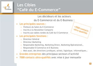 Les Cibles
“Café du E-Commerce”
                      Les décideurs et les acteurs
                   du E-Commerce et du E-Business :
• Les principales sources :
   o Visiteurs du Salon du E-Commerce
   o Inscrits à la Newsletter Compario
   o Inscrits aux tables rondes du Café du E-Commerce
• Les principales fonctions :
   o   Directeur Général
   o   Directeur Marketing
   o   Responsable Marketing, Marketing Direct, Marketing Opérationnel…
   o   Responsable E-Commerce et E-Business
   o   Mais aussi, des directions juridiques, achats, logistique, informatiques…
• Grandes entreprises des principaux secteurs d’activité
• 7000 contacts ultra-qualifiés avec mise à jour mensuelle

                                                                                   3
 