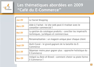 Les thématiques abordées en 2009
“Café du E-Commerce”

Jan 09    Le Social Shopping

          Aide à l’achat : le site web peut-il rivaliser avec le
Mars 09
          conseiller commercial ?
          La gestion du catalogue produits : concilier les impératifs
Mai 09
          techniques, juridiques et commerciaux

Juil 09   Personnalisation : un magasin unique pour chaque client

          Multi-Canal : le grand gagnant de la bataille du E-
Sept 09
          Commerce
          Dépenser moins pour gagner plus : approche holistique du
Oct 09
          E-Commerce
          Intégré ou Best-of-Breed : comment choisir sa plate-forme
Nov 09
          E-Commerce ?

                                                                        4
 