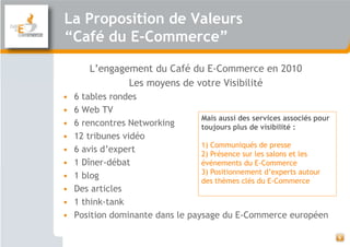 La Proposition de Valeurs
“Café du E-Commerce”

        L’engagement du Café du E-Commerce en 2010
                Les moyens de votre Visibilité
•   6 tables rondes
•   6 Web TV
                                  Mais aussi des services associés pour
•   6 rencontres Networking       toujours plus de visibilité :
•   12 tribunes vidéo
                                  1) Communiqués de presse
•   6 avis d’expert               2) Présence sur les salons et les
•   1 Dîner-débat                 événements du E-Commerce
                                  3) Positionnement d’experts autour
•   1 blog
                                  des thèmes clés du E-Commerce
•   Des articles
•   1 think-tank
•   Position dominante dans le paysage du E-Commerce européen

                                                                          6
 