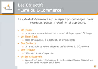 Les Objectifs
“Café du E-Commerce”

Le café du E-Commerce est un espace pour échanger, créer,
         réseauter, penser, s’exprimer et apprendre.

• Un Espace
   o un espace communautaire et non commercial de partage et d’échange
• Un Think-Tank
   o place à l’innovation, à la recherche et à l’expérience
• Des Contacts
   o un rendez-vous de Networking entre professionnels du E-Commerce
• Une Tribune
   o offrir une tribune d’expression
• Un Enrichissement
   o apprendre et découvrir des conseils, les bonnes pratiques, découvrir des
     solutions et de nouveaux savoir-faire
                                                                                7
 