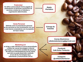 Publicidad
Se define comocualquier forma pagada de
presentación no personal y promoción de
servicios a través de un individuo u
organización determinados.
•Radio
•Periódico
Venta Personal
Definida como la presentación personal
de los servicios en una conversación con uno
o más futuros compradores con el propósito
de hacer ventas.
Entrega de
Volantes
Marketing 2.0
se dirige a cada individuo en forma personalizada
y utiliza las nuevas tecnologías e Internet
para llegar a una enorme cantidad de personas.
Se trata de la individualización de las masas,
que sólo se puede desarrollar mediante
el uso de las Tecnologías de la
Información y Comunicación (TIC’s)
Correo Electrónico:
cafedulcetentaciong@gmmail.com
Facebook
Café Dulce Tentación
Instagram
@cafedulcetentacion
 