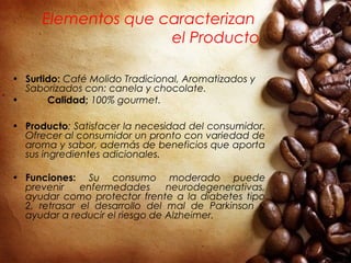 Elementos que caracterizan
el Producto
• Surtido: Café Molido Tradicional, Aromatizados y
Saborizados con: canela y chocolate.
• Calidad; 100% gourmet.
• Producto: Satisfacer la necesidad del consumidor.
Ofrecer al consumidor un pronto con variedad de
aroma y sabor, además de beneficios que aporta
sus ingredientes adicionales.
• Funciones: Su consumo moderado puede
prevenir enfermedades neurodegenerativas,
ayudar como protector frente a la diabetes tipo
2, retrasar el desarrollo del mal de Parkinson y
ayudar a reducir el riesgo de Alzheimer.   
 