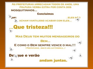 Vocês sabem porque isso não foi divulgado até agora ???   Acertaram!!! As prefeituras arrecadam todos os anos, uma polpuda verba extra por conta dos  mosquitinhos...  Concluimos que:  ... eles não acham vantajoso acabar com eles... ... Que tristeza!!!   Mas Deus tem muitos mensageiros do Bem... E como o Bem sempre vence o mal!!!   ( Prefeituras , isso é uma Lei Cósmica...) Dengue e verão   andam juntas.  Repassem... 