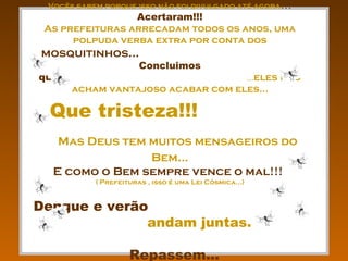 Vocês sabem porque isso não foi divulgado até agora???
                 Acertaram!!!
 As prefeituras arrecadam todos os anos, uma
      polpuda verba extra por conta dos
mosquitinhos...
                       Concluimos
que:                                ...eles não
       acham vantajoso acabar com eles...

...Que tristeza!!!
   Mas Deus tem muitos mensageiros do
                Bem...
  E como o Bem sempre vence o mal!!!
           ( Prefeituras , isso é uma Lei Cósmica...)


Dengue e verão
              andam juntas.

                    Repassem...
 