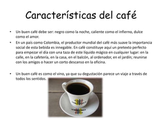 Características del café
• Un buen café debe ser: negro como la noche, caliente como el infierno, dulce
como el amor.
• En un país como Colombia, el productor mundial del café más suave la importancia
social de esta bebida es innegable. En café constituye aquí un pretexto perfecto
para empezar el día con una taza de este líquido mágico en cualquier lugar: en la
calle, en la cafetería, en la casa, en el balcón, al ordenador, en el jardín; reunirse
con los amigos o hacer un corto descanso en la oficina.
• Un buen café es como el vino, ya que su degustación parece un viaje a través de
todos los sentidos.
 