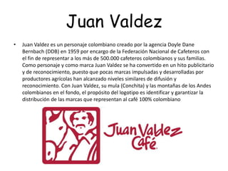 Juan Valdez
• Juan Valdez es un personaje colombiano creado por la agencia Doyle Dane
Bernbach (DDB) en 1959 por encargo de la Federación Nacional de Cafeteros con
el fin de representar a los más de 500.000 cafeteros colombianos y sus familias.
Como personaje y como marca Juan Valdez se ha convertido en un hito publicitario
y de reconocimiento, puesto que pocas marcas impulsadas y desarrolladas por
productores agrícolas han alcanzado niveles similares de difusión y
reconocimiento. Con Juan Valdez, su mula (Conchita) y las montañas de los Andes
colombianos en el fondo, el propósito del logotipo es identificar y garantizar la
distribución de las marcas que representan al café 100% colombiano
 
