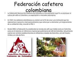 Federación cafetera
colombiana• La Federación Nacional de Cafeteros de Colombia es una asociación cuyo fin es promover el
cultivo del café en Colombia y su exportación a mercados extranjeros.
• En 1927, los cafeteros colombianos se unieron con el fin de crear una institución que los
representara nacional e internacionalmente y que velara por su bienestar y el mejoramiento
de su calidad de vida, creando la FNC.1
• Desde 2002, la federación ha establecido las tiendas de café Juan Valdez tanto en Colombia
como en el exterior, en referencia al personaje publicitario de Café de Colombia. Actualmente
cuenta con veintiún establecimientos en diferentes ciudades de Colombia, seis de Estados
Unidos y en dos de Perú.
 