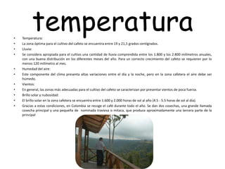 temperatura• Temperatura:
• La zona óptima para el cultivo del cafeto se encuentra entre 19 y 21,5 grados centígrados.
• Lluvia:
• Se considera apropiada para el cultivo una cantidad de lluvia comprendida entre los 1.800 y los 2.800 milímetros anuales,
con una buena distribución en los diferentes meses del año. Para un correcto crecimiento del cafeto se requieren por lo
menos 120 milímetro al mes.
• Humedad del aire:
• Este componente del clima presenta altas variaciones entre el día y la noche, pero en la zona cafetera el aire debe ser
húmedo.
• Vientos:
• En general, las zonas más adecuadas para el cultivo del cafeto se caracterizan por presentar vientos de poca fuerza.
• Brillo solar y nubosidad:
• El brillo solar en la zona cafetera se encuentra entre 1.600 y 2.000 horas de sol al año (4.5 - 5.5 horas de sol al día).
• Gracias a estas condiciones, en Colombia se recoge el café durante todo el año. Se dan dos cosechas, una grande llamada
cosecha principal y una pequeña de nominada traviesa o mitaca, que produce aproximadamente una tercera parte de la
principal
 