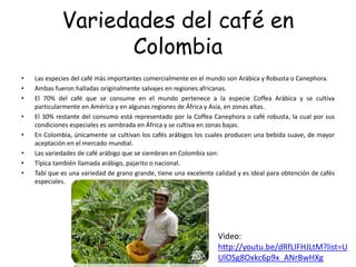 Variedades del café en
Colombia
• Las especies del café más importantes comercialmente en el mundo son Arábica y Robusta o Canephora.
• Ambas fueron halladas originalmente salvajes en regiones africanas.
• El 70% del café que se consume en el mundo pertenece a la especie Coffea Arábica y se cultiva
particularmente en América y en algunas regiones de África y Asia, en zonas altas.
• El 30% restante del consumo está representado por la Coffea Canephora o café robusta, la cual por sus
condiciones especiales es sembrada en África y se cultiva en zonas bajas.
• En Colombia, únicamente se cultivan los cafés arábigos los cuales producen una bebida suave, de mayor
aceptación en el mercado mundial.
• Las variedades de café arábigo que se siembran en Colombia son:
• Típica también llamada arábigo, pajarito o nacional.
• Tabí que es una variedad de grano grande, tiene una excelente calidad y es ideal para obtención de cafés
especiales.
Video:
http://youtu.be/dRfLIFHJLtM?list=U
UlOSg8Oxkc6p9x_ANrBwHXg
 