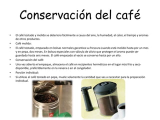 Conservación del café
• El café tostado y molido se deteriora fácilmente a causa del aire, la humedad, el calor, el tiempo y aromas
de otros productos.
• Café molido:
• El café tostado, empacado en bolsas normales garantiza su frescura cuando está molido hasta por un mes
y en pepa, dos meses. En bolsas especiales con válvula de alivio que protegen el aroma puede ser
guardado hasta seis meses. El café empacado al vacío se conserva hasta por un año.
• Conservación del café:
• Una vez abierto el empaque, almacena el café en recipientes herméticos en el lugar más frío y seco
disponible, preferiblemente en la nevera o en el congelador.
• Porción individual:
• Si utilizas el café tostado en pepa, muele solamente la cantidad que vas a necesitar para la preparación
individual.
 