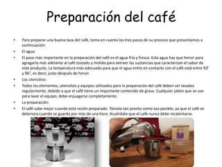 Preparación del café
• Para preparar una buena taza del café, toma en cuenta los tres pasos de su proceso que presentamos a
continuación:
• El agua:
• El paso más importante en la preparación del café es el agua fría y fresca. Esta agua hay que hervir para
agregarlo más adelante al café tostado y molido para extraer las sustancias que caracterizan el sabor de
este producto. La temperatura más adecuada para que el agua entre en contacto con el café está entre 92°
y 96°, es decir, justo después de hervir.
• Los utensilios:
• Todos los elementos, utensilios y equipos utilizados para la preparación del café deben ser lavados
regularmente, debido a que el café tiene un importante contenido de grasa. Cualquier jabón que se use
para lavar el equipo, debe enjuagarse completamente.
• La preparación:
• El café sabe mejor cuando está recién preparado. Tómalo tan pronto como sea posible, ya que el café se
deteriora cuando se guarda por más de una hora. Acuérdate que el café nunca debe recalentarse.
 