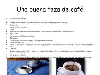 Una buena taza de café
• Una buena taza del café
• Para gozar todo el sabor del café colombiano, toma en cuenta los siguientes consejos:
• Recipientes:
• Utiliza recipientes limpios.
• Filtros:
• Reemplaza los filtros de tela quincenalmente. Cuando utilices filtros nuevos, hiérvelos en agua.
• Agua y café:
• Usa agua pura y café siempre fresco.
• Cantidades:
• Utiliza una cuchara sopera rasa por cada pocillo tintero de agua.
• Preparación del café:
• Coloca el café molido en el colador y al hervir el agua viértela uniformemente con movimientos circulares remojando todo el
café.
• Limpieza:
• Bota inmediatamente el café ya colado y no repases la bebida por él ni lo vuelvas a usar. Lava el filtro y colócalo en agua
limpia, cambiándola diariamente.
• ¡No recalientes el café!:
• Sirve fresca y caliente la bebida. Nunca deja de hervirla ni la recalientes. Solo se conservará con buen sabor máximo por 1
hora
 