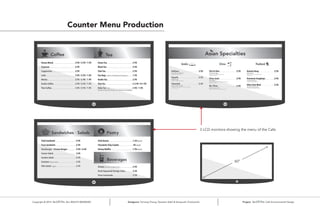 Counter Menu Production
3 LCD monitors showing the menu of the Cafe
Copyright © 2014 ALL RIGHTS RESERVED Designers: Yumeng Cheng, Tasneem Kabli & Verayouth Chotivanich Project: Cafe Environmental Design
60”
 
