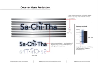 Counter Menu Production
A sheet of zinc cut in shape and fold 90 degree
to rise up the edge of left and right sides for
2 inches width
Side View
Side View
Setting method
Using .25” diameter and 4” long
stainless poleto hold letters
and background
2”
Back View
A dicut zinc letter with 2” thickness around
the edge itself painted with Black and put
LED light behind each letter
Copyright © 2014 ALL RIGHTS RESERVED Designers: Yumeng Cheng, Tasneem Kabli & Verayouth Chotivanich Project: Cafe Environmental Design
 