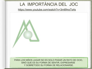 LA IMPORTÀNCIA DEL JOC
PARA LOS NIÑOS JUGAR NO ES SOLO PASAR UN RATO DE OCIO,
SINÓ QUE ES SU FORMA DE SENTIR, EXPRESARSE
Y SOBRETODO SU FORMA DE RELACIONARSE.
https://www.youtube.com/watch?v=3rn6fmxTs4s
 