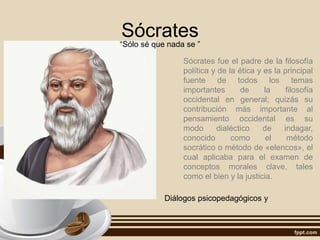 Sócrates
“Sólo sé que nada se ”
Sócrates fue el padre de la filosofía
política y de la ética y es la principal
fuente de todos los temas
importantes de la filosofía
occidental en general; quizás su
contribución más importante al
pensamiento occidental es su
modo dialéctico de indagar,
conocido como el método
socrático o método de «elencos», el
cual aplicaba para el examen de
conceptos morales clave, tales
como el bien y la justicia.
Diálogos psicopedagógicos y
 