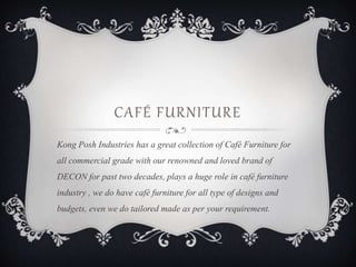 CAFÉ FURNITURE
Kong Posh Industries has a great collection of Café Furniture for
all commercial grade with our renowned and loved brand of
DECON for past two decades, plays a huge role in café furniture
industry , we do have café furniture for all type of designs and
budgets, even we do tailored made as per your requirement.
 