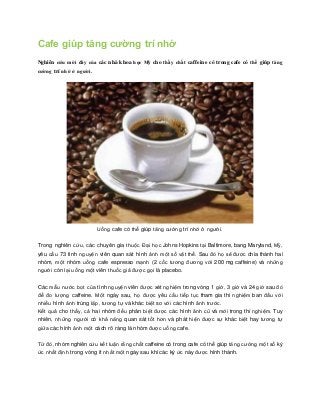Cafe giúp tăng cường trí nhớ 
Nghiên cứu mới đây của các nhà khoa học Mỹ cho thấy chất caffeine có trong cafe có thể giúp tăng 
cường trí nhớ ở người. 
Uống cafe có thể giúp tăng cường trí nhớ ở người. 
Trong nghiên cứu, các chuyên gia thuộc Đại học Johns Hopkins tại Baltimore, bang Maryland, Mỹ, 
yêu cầu 73 tình nguyện viên quan sát hình ảnh một số vật thể. Sau đó họ sẽ được chia thành hai 
nhóm, một nhóm uống cafe espresso mạnh (2 cốc tương đương với 200 mg caffeine) và những 
người còn lại uống một viên thuốc giả được gọi là placebo. 
Các mẫu nước bọt của tình nguyện viên được xét nghiệm trong vòng 1 giờ, 3 giờ và 24 giờ sau đó 
để đo lượng caffeine. Một ngày sau, họ được yêu cầu tiếp tục tham gia thí nghiệm ban đầu với 
nhiều hình ảnh trùng lặp, tương tự và khác biệt so với các hình ảnh trước. 
Kết quả cho thấy, cả hai nhóm đều phân biệt được các hình ảnh cũ và mới trong thí nghiệm. Tuy 
nhiên, những người có khả năng quan sát tốt hơn và phát hiện được sự khác biệt hay tương tự 
giữa các hình ảnh một cách rõ ràng là nhóm được uống cafe. 
Từ đó, nhóm nghiên cứu kết luận rằng chất caffeine có trong cafe có thể giúp tăng cường một số ký 
ức nhất định trong vòng ít nhất một ngày sau khi các ký ức này được hình thành. 
 