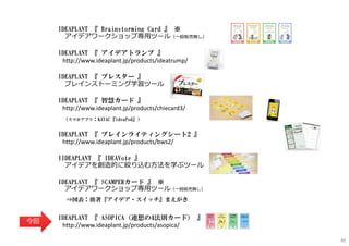 IDEAPLANT 『 Brainstorming Card 』 ※
アイデアワークショップ専⽤ツール（⼀般販売無し）
IDEAPLANT 『 アイデアトランプ 』
http://www.ideaplant.jp/products/ideatrump/
IDEAPLANT 『 ブレスター 』
ブレインストーミング学習ツール
IDEAPLANT 『 智慧カード 』
http://www.ideaplant.jp/products/chiecard3/
（スマホアプリ：KAYAC『ideaPod』）
IDEAPLANT 『 ブレインライティングシート2 』
http://www.ideaplant.jp/products/bws2/
IIDEAPLANT 『 IDEAVote 』
アイデアを創造的に絞り込む⽅法を学ぶツール
IDEAPLANT 『 SCAMPERカード 』 ※
アイデアワークショップ専⽤ツール（⼀般販売無し）
⇒図表：拙著『アイデア・スイッチ』まえがき
IDEAPLANT 『 ASOPICA（連想の4法則カード） 』
http://www.ideaplant.jp/products/asopica/
今回
40
 