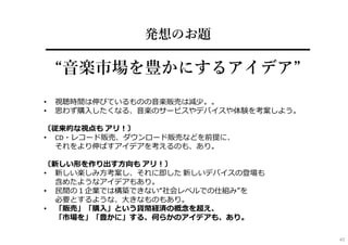 発想のお題
━━━━━━━━━━━━━━━━━━━━
“⾳楽市場を豊かにするアイデア”
• 視聴時間は伸びているものの⾳楽販売は減少。。
• 思わず購⼊したくなる、⾳楽のサービスやデバイスや体験を考案しよう。
〔従来的な視点も アリ︕〕
• CD・レコード販売、ダウンロード販売などを前提に、
それをより伸ばすアイデアを考えるのも、あり。
〔新しい形を作り出す⽅向も アリ︕〕
• 新しい楽しみ⽅考案し、それに即した 新しいデバイスの登場も
含めたようなアイデアもあり。
• ⺠間の１企業では構築できない“社会レベルでの仕組み”を
必要とするような、⼤きなものもあり。
• 「販売」「購⼊」という貨幣経済の概念を超え、
「市場を」「豊かに」する、何らかのアイデアも、あり。
43
 