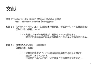 ⽂献
原著︓“Thinker Toys 2nd edition”（Michael Michalko, 2006）
P287 ʻ The Book of the Dead（hieroglyphics) ʼ
和書１︓『アイデア・バイブル』（上記の本の翻訳書、ナビゲーター＝加藤昌治⽒）
（ダイヤモンド社、2012）
・・・⼤量のアイデア発想法が、軽快なトーンで読めます。
現代の⽇本語の本にはあまり掲載されないタイプの技法も含め。
和書２︓『発想法の使い⽅』（加藤昌治）
（⽇経⽂庫、2015）
・・・企業内研修でアイデア発想法の初級編をするのに丁度いい
技法がつまっています。
技術系にもあうように、VEで⾔及される発想技法をカバー。
50
 
