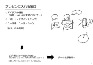 プレゼンに⼊れる項⽬
━━━━━━━━━━━━━━━━
◎アイデアの概要
（分量︓100〜400⽂字ぐらいで。）
◎「絵」（＝デザインスケッチ）
◎ユーザ像、ユーザ・シーン
（後は、⾃由要素）
ビデオは1分〜3分の範囲に。
（早い班だと Take2〜Take3 まで取り直す時間はあります。）
※意外と声が⼩さいことが多いので、カメラを近めに。
データを事務局へ
73
 