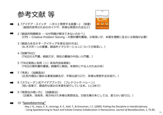 参考⽂献 等
1『アイデア・スイッチ 〜次々と発想する装置〜』（拙著）
（創造的思考のためのガイドや、多様な発想の⽅法など）
2『創造的問題解決 ― なぜ問題が解決できないのか︖』
（CPS – Creative Problem Solving - の教科書的書籍。⽰唆深いが、本質を理解に⾄るには実践が必要）
3『創造⼒を⽣かす―アイディアを得る38の⽅法』
（A.オズボーンの著書。創造的イマジネーションについて⽰唆深い。）
4『図解TRIZ』
（TRIZの⼊⾨書。絶版だが、現在の書籍の中良い⼊⾨書。）
5『TRIZ実践と効⽤（１）体系的技術⾰新』
（TRIZの教科書的書籍。網羅的に解説。本格的にやる⼈のための本）
7『考具』（加藤昌治）
（広告代理店に勤める著者加藤⽒が、平易な語り⼝で、多様な発想⼿法を紹介。）
8『スウェーデン式アイデアブック』（フレドリック･ヘレーン）
（短い⾔葉で、創造的な営みの本質を紹介している本。1と2あり）
9『発想法の使い⽅』（加藤昌治）
（企画系、技術系、両⽅向けた多様な発想技法。⽇経⽂庫の本にしては、柔らかい語り⼝。）
10 “Speedstorming”
Hey, J. G., Joyce, C. K., Jennings, K. E., Kalil, T., & Grossman, J. C. (2009). Putting the Discipline in Interdisciplinary
: Using Speedstorming to Teach and Initiate Creative Collaboration in Nanoscience. Journal of NanoEducation, 1, 75‐85.
78
 