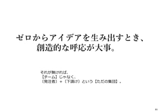 83
それが無ければ、
【チーム】じゃなく、
〔発注者〕＋〔下請け〕という【ただの集団】。
ゼロからアイデアを⽣み出すとき、
創造的な呼応が⼤事。
 