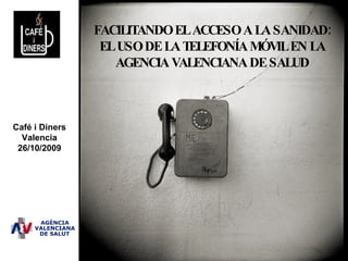 FACILITANDO EL ACCESO A LA SANIDAD: EL USO DE LA TELEFONÍA MÓVIL EN LA AGENCIA VALENCIANA DE SALUD Café i Diners Valencia 26/10/2009 