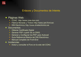 Enlaces y Documentos de Interés Páginas Web: COAC  http://www.coac-lpa.com Fábrica Moneda y Timbre http://www.cert.fnmt.es/ DNI Electrónico http://www.dnielectronico.es Documentos: Obtener Certificado Digital Generar PDF a partir de un DWG Generar y Configurar los PDF para Autocad Guía Referencia Básica del DNI Electrónico Manual Completo de Front-End Incidencias: Incluir y consultar el Foro en la web del COAC 