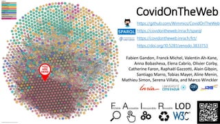 CovidOnTheWeb
https://github.com/Wimmics/CovidOnTheWeb
https://covidontheweb.inria.fr/sparql
https://covidontheweb.inria.fr/fct/
https://doi.org/10.5281/zenodo.3833753
SPARQL
Fabien Gandon, Franck Michel, Valentin Ah-Kane,
Anna Bobasheva, Elena Cabrio, Olivier Corby,
Catherine Faron, Raphaël Gazzotti, Alain Giboin,
Santiago Marro, Tobias Mayer, Aline Menin,
Mathieu Simon, Serena Villata, and Marco Winckler
LOD
 