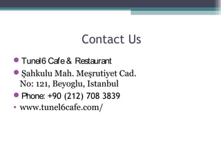 Contact Us
Tunel6 Cafe& Restaurant
Şahkulu Mah. Meşrutiyet Cad.
No: 121, Beyoglu, Istanbul
Phone: +90 (212) 708 3839
• www.tunel6cafe.com/
 