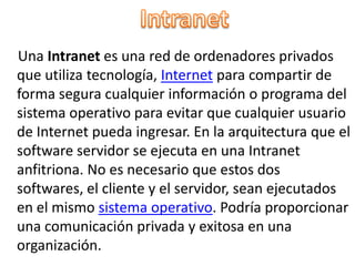 Intranet    Una Intranet es una red de ordenadores privados que utiliza tecnología, Internet para compartir de forma segura cualquier información o programa del sistema operativo para evitar que cualquier usuario de Internet pueda ingresar. En la arquitectura que el software servidor se ejecuta en una Intranet anfitriona. No es necesario que estos dos softwares, el cliente y el servidor, sean ejecutados en el mismo sistema operativo. Podría proporcionar una comunicación privada y exitosa en una organización.